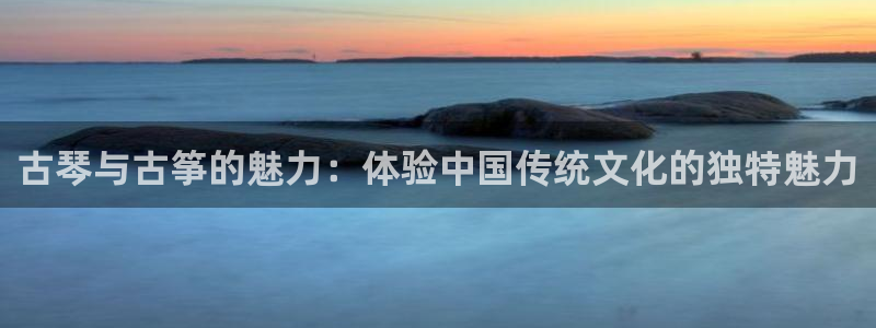 凯发旗舰客户端:古琴与古筝的魅力:体验中国传统文化的独特魅力